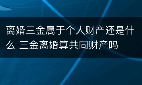 离婚三金属于个人财产还是什么 三金离婚算共同财产吗