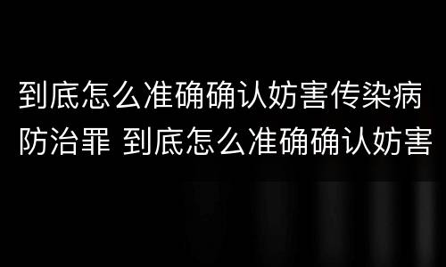 到底怎么准确确认妨害传染病防治罪 到底怎么准确确认妨害传染病防治罪