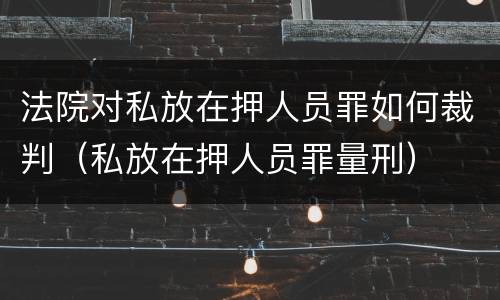 法院对私放在押人员罪如何裁判（私放在押人员罪量刑）