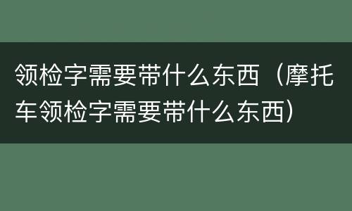 领检字需要带什么东西（摩托车领检字需要带什么东西）