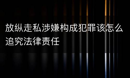 放纵走私涉嫌构成犯罪该怎么追究法律责任