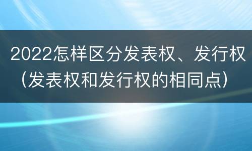 2022怎样区分发表权、发行权（发表权和发行权的相同点）