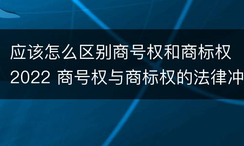 应该怎么区别商号权和商标权2022 商号权与商标权的法律冲突与解决