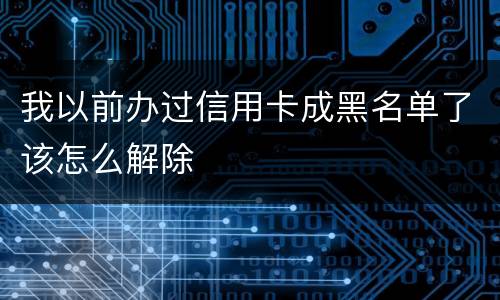 我以前办过信用卡成黑名单了该怎么解除