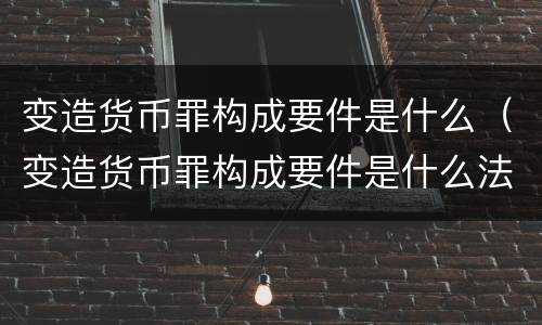变造货币罪构成要件是什么（变造货币罪构成要件是什么法律）