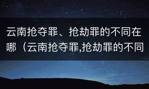 云南抢夺罪、抢劫罪的不同在哪（云南抢夺罪,抢劫罪的不同在哪）