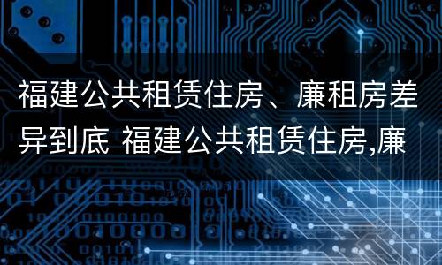 福建公共租赁住房、廉租房差异到底 福建公共租赁住房,廉租房差异到底多大