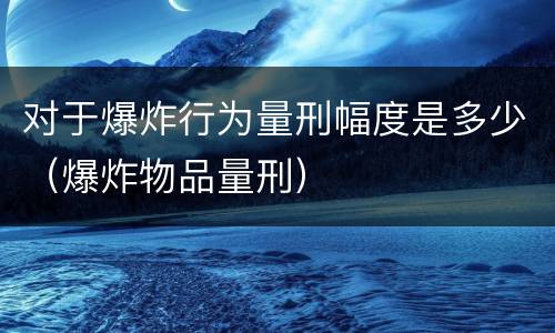 对于爆炸行为量刑幅度是多少（爆炸物品量刑）