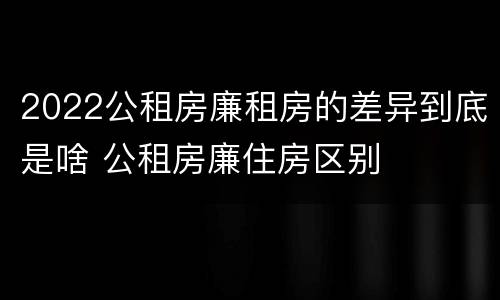 2022公租房廉租房的差异到底是啥 公租房廉住房区别