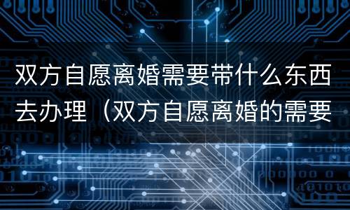 双方自愿离婚需要带什么东西去办理（双方自愿离婚的需要准备什么材料）