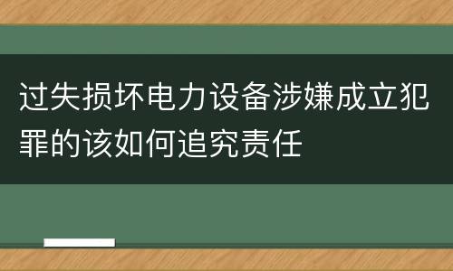 过失损坏电力设备涉嫌成立犯罪的该如何追究责任