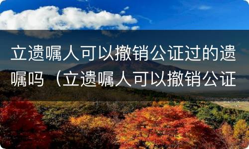 立遗嘱人可以撤销公证过的遗嘱吗（立遗嘱人可以撤销公证过的遗嘱吗有效吗）