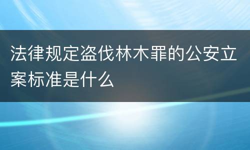 法律规定盗伐林木罪的公安立案标准是什么