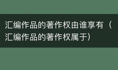 汇编作品的著作权由谁享有（汇编作品的著作权属于）