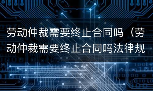 劳动仲裁需要终止合同吗（劳动仲裁需要终止合同吗法律规定）
