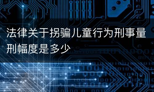 法律关于拐骗儿童行为刑事量刑幅度是多少