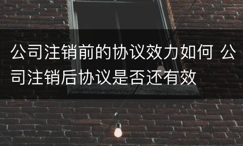 公司注销前的协议效力如何 公司注销后协议是否还有效