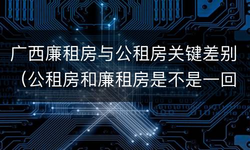 广西廉租房与公租房关键差别（公租房和廉租房是不是一回事）