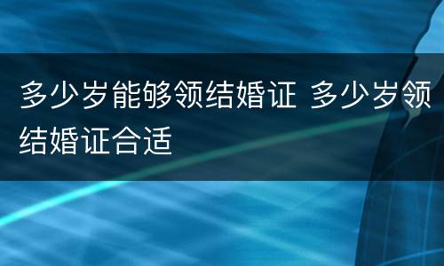 多少岁能够领结婚证 多少岁领结婚证合适