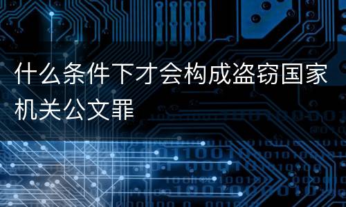什么条件下才会构成盗窃国家机关公文罪
