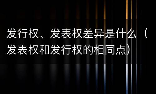 发行权、发表权差异是什么（发表权和发行权的相同点）
