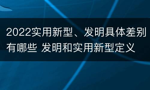 2022实用新型、发明具体差别有哪些 发明和实用新型定义