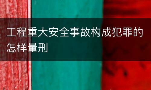工程重大安全事故构成犯罪的怎样量刑