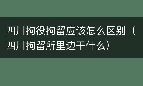 四川拘役拘留应该怎么区别（四川拘留所里边干什么）