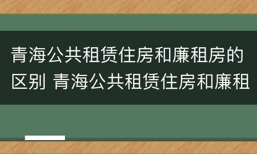 青海公共租赁住房和廉租房的区别 青海公共租赁住房和廉租房的区别在哪