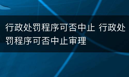 行政处罚程序可否中止 行政处罚程序可否中止审理