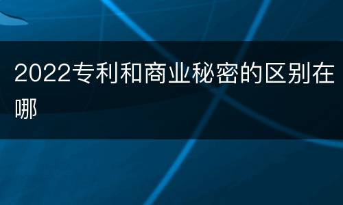 2022专利和商业秘密的区别在哪