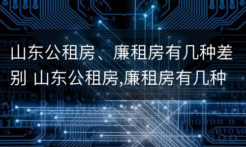 山东公租房、廉租房有几种差别 山东公租房,廉租房有几种差别在哪里