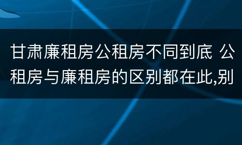 甘肃廉租房公租房不同到底 公租房与廉租房的区别都在此,别再搞错了!