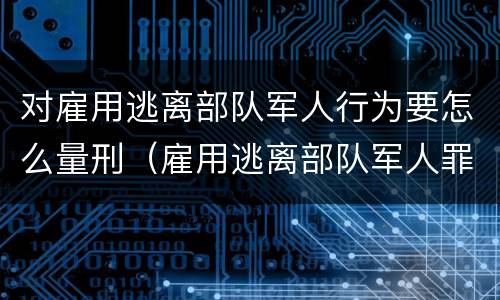 对雇用逃离部队军人行为要怎么量刑（雇用逃离部队军人罪）