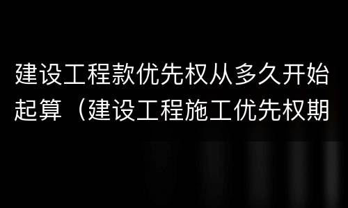 建设工程款优先权从多久开始起算（建设工程施工优先权期限）