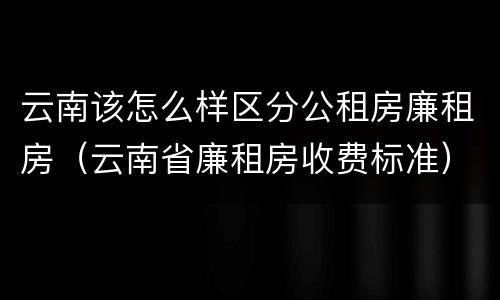 云南该怎么样区分公租房廉租房（云南省廉租房收费标准）