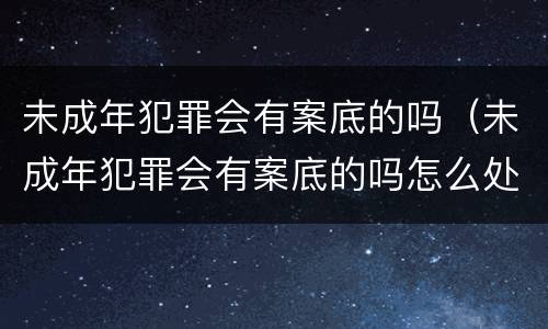 未成年犯罪会有案底的吗（未成年犯罪会有案底的吗怎么处理）