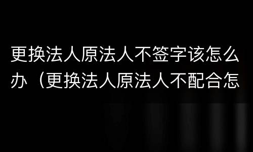 更换法人原法人不签字该怎么办（更换法人原法人不配合怎么办）