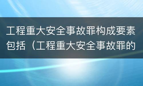 工程重大安全事故罪构成要素包括（工程重大安全事故罪的构成要件）
