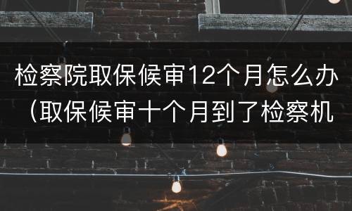 检察院取保候审12个月怎么办（取保候审十个月到了检察机关）