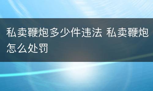 私卖鞭炮多少件违法 私卖鞭炮怎么处罚