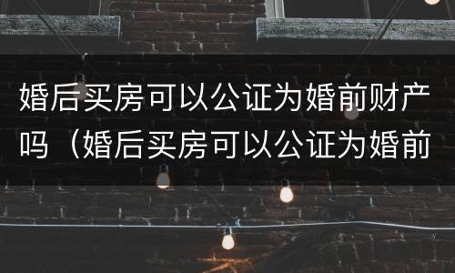 婚后买房可以公证为婚前财产吗（婚后买房可以公证为婚前财产吗）