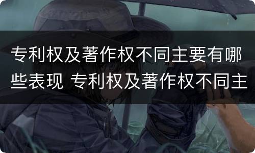 专利权及著作权不同主要有哪些表现 专利权及著作权不同主要有哪些表现形态