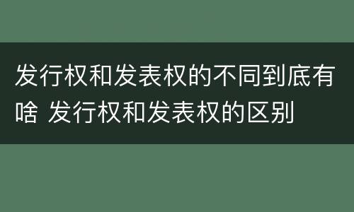 发行权和发表权的不同到底有啥 发行权和发表权的区别