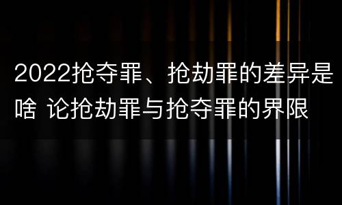 2022抢夺罪、抢劫罪的差异是啥 论抢劫罪与抢夺罪的界限