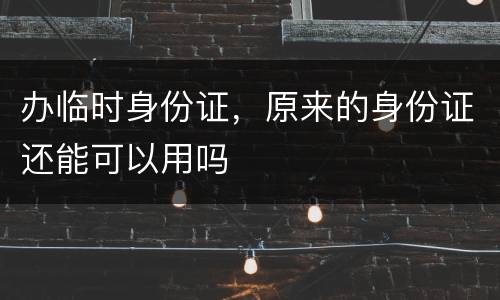 办临时身份证，原来的身份证还能可以用吗