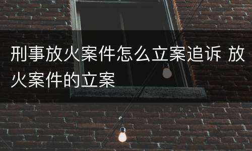 刑事放火案件怎么立案追诉 放火案件的立案