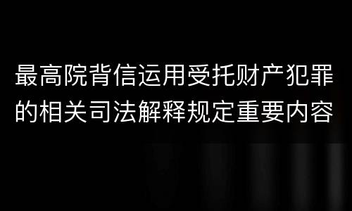 最高院背信运用受托财产犯罪的相关司法解释规定重要内容都有哪些