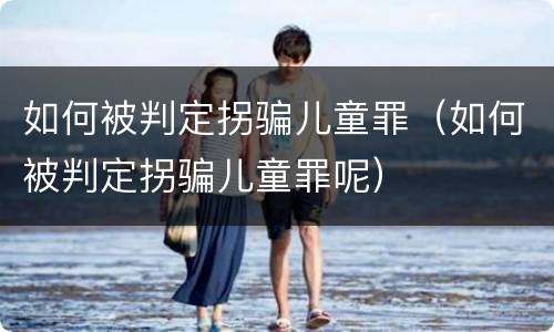 如何被判定拐骗儿童罪（如何被判定拐骗儿童罪呢）