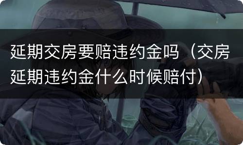 延期交房要赔违约金吗（交房延期违约金什么时候赔付）